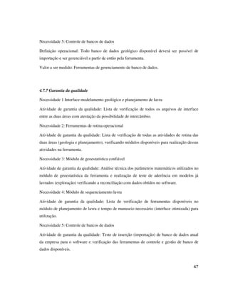 47
Necessidade 5: Controle de bancos de dados
Definição operacional: Todo banco de dados geológico disponível deverá ser possível de
importação e ser gerenciável a partir de então pela ferramenta.
Valor a ser medido: Ferramentas de gerenciamento de banco de dados.
4.7.7 Garantia da qualidade
Necessidade 1 Interface modelamento geológico e planejamento de lavra
Atividade de garantia da qualidade: Lista de verificação de todos os arquivos de interface
entre as duas áreas com atestação da possibilidade de intercâmbio.
Necessidade 2: Ferramentas de rotina operacional
Atividade de garantia da qualidade: Lista de verificação de todas as atividades de rotina das
duas áreas (geologia e planejamento), verificando módulos disponíveis para realização dessas
atividades na ferramenta.
Necessidade 3: Módulo de geoestatística confiável
Atividade de garantia da qualidade: Análise técnica dos parâmetros matemáticos utilizados no
módulo de geoestatística da ferramenta e realização de teste de aderência em modelos já
lavrados (exploração) verificando a reconciliação com dados obtidos no software.
Necessidade 4: Módulo de sequenciamento lavra
Atividade de garantia da qualidade: Lista de verificação de ferramentas disponíveis no
módulo de planejamento de lavra e tempo de manuseio necessário (interface otimizada) para
utilização.
Necessidade 5: Controle de bancos de dados
Atividade de garantia da qualidade: Teste de inserção (importação) de banco de dados atual
da empresa para o software e verificação das ferramentas de controle e gestão de banco de
dados disponíveis.
 