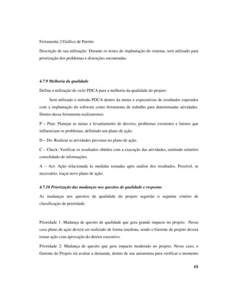 49
Ferramenta 2:Gráfico de Paretto
Descrição de sua utilização: Durante os testes de implantação do sistema, será utilizado para
priorização dos problemas e distorções encontradas.
4.7.9 Melhoria da qualidade
Defina a utilização do ciclo PDCA para a melhoria da qualidade do projeto:
Será utilizado o método PDCA dentro da metas e expectativas de resultados esperados
com a implantação do software como ferramenta de trabalho para determinadas atividades.
Dentro dessa ferramenta realizaremos:
P – Plan: Planejar as metas e levantamento de desvios, problemas existentes e fatores que
influenciam os problemas, definindo um plano de ação.
D – Do: Realizar as atividades previstas no plano de ação.
C – Check: Verificar os resultados obtidos com a execução das atividades, emitindo relatório
consolidado de informações.
A – Act: Ação relacionada às medidas tomadas após análise dos resultados. Possível, se
necessário, traçar novo plano de ação.
4.7.10 Priorização das mudanças nos quesitos de qualidade e respostas
As mudanças nos quesitos de qualidade do projeto seguirão o seguinte critério de
classificação de prioridade:
Prioridade 1: Mudança de quesito de qualidade que gera grande impacto no projeto. Nesse
caso plano de ação deverá ser realizado de forma imediata, sendo o Gerente de projeto deverá
tomar ação com aprovação do diretor executivo.
Prioridade 2: Mudança de quesito que gera impacto moderado no projeto. Nesse caso, o
Gerente do Projeto irá avaliar a demanda, dentro de sua autonomia para verificar o momento
 
