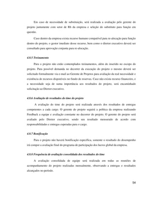 54
Em caso de necessidade de substituição, será realizada a avaliação pelo gerente do
projeto juntamente com setor de Rh da empresa e seleção do substituto para função em
questão.
Caso dentro da empresa exista recurso humano compatível para re-alocação para função
dentro do projeto, o gestor imediato desse recurso, bem como o diretor executivo deverá ser
consultado para aprovação conjunta para re-alocação.
4.8.5 Treinamento
Para o projeto não estão contemplados treinamentos, além do inserido no escopo do
projeto. Para possível demanda no decorrer da execução do projeto o mesmo deverá ser
solicitado formalmente via e-mail ao Gerente de Projetos para avaliação da real necessidade e
existência de recursos disponíveis no fundo de reservas. Caso não exista recurso financeiro, e
a necessidade seja de suma importância aos resultados do projeto, será encaminhado
solicitação ao Diretor executivo.
4.8.6 Avaliação de resultados do time do projeto
A avaliação do time do projeto será realizada através dos resultados de entregas
competentes a cada cargo. O gerente do projeto seguirá a política da empresa realizando
Feedback a equipe e avaliação constante no decorrer do projeto. O gerente do projeto será
avaliado pelo Diretor executivo, sendo seu resultado mensurado de acordo com
responsabilidades e entregas esperadas para o cargo.
4.8.7 Bonificação
Para o projeto não haverá bonificação específica, somente o resultado do desempenho
irá compor a avaliação final do programa de participação dos lucros global da empresa.
4.8.8 Frequência de avaliação consolidada dos resultados do time
A avaliação consolidada de equipe será realizada em todas as reuniões de
acompanhamento do projeto realizadas mensalmente, observando a entregas e resultados
alcançados no período.
 