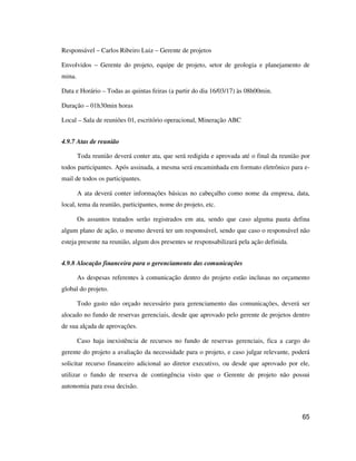 65
Responsável – Carlos Ribeiro Luiz – Gerente de projetos
Envolvidos – Gerente do projeto, equipe de projeto, setor de geologia e planejamento de
mina.
Data e Horário – Todas as quintas feiras (a partir do dia 16/03/17) às 08h00min.
Duração – 01h30min horas
Local – Sala de reuniões 01, escritório operacional, Mineração ABC
4.9.7 Atas de reunião
Toda reunião deverá conter ata, que será redigida e aprovada até o final da reunião por
todos participantes. Após assinada, a mesma será encaminhada em formato eletrônico para e-
mail de todos os participantes.
A ata deverá conter informações básicas no cabeçalho como nome da empresa, data,
local, tema da reunião, participantes, nome do projeto, etc.
Os assuntos tratados serão registrados em ata, sendo que caso alguma pauta defina
algum plano de ação, o mesmo deverá ter um responsável, sendo que caso o responsável não
esteja presente na reunião, algum dos presentes se responsabilizará pela ação definida.
4.9.8 Alocação financeira para o gerenciamento das comunicações
As despesas referentes à comunicação dentro do projeto estão inclusas no orçamento
global do projeto.
Todo gasto não orçado necessário para gerenciamento das comunicações, deverá ser
alocado no fundo de reservas gerenciais, desde que aprovado pelo gerente de projetos dentro
de sua alçada de aprovações.
Caso haja inexistência de recursos no fundo de reservas gerenciais, fica a cargo do
gerente do projeto a avaliação da necessidade para o projeto, e caso julgar relevante, poderá
solicitar recurso financeiro adicional ao diretor executivo, ou desde que aprovado por ele,
utilizar o fundo de reserva de contingência visto que o Gerente de projeto não possui
autonomia para essa decisão.
 