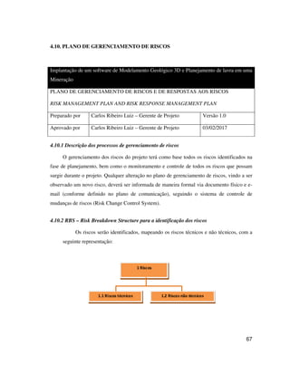 67
4.10. PLANO DE GERENCIAMENTO DE RISCOS
Implantação de um software de Modelamento Geológico 3D e Planejamento de lavra em uma
Mineração
PLANO DE GERENCIAMENTO DE RISCOS E DE RESPOSTAS AOS RISCOS
RISK MANAGEMENT PLAN AND RISK RESPONSE MANAGEMENT PLAN
Preparado por Carlos Ribeiro Luiz – Gerente de Projeto Versão 1.0
Aprovado por Carlos Ribeiro Luiz – Gerente de Projeto 03/02/2017
4.10.1 Descrição dos processos de gerenciamento de riscos
O gerenciamento dos riscos do projeto terá como base todos os riscos identificados na
fase de planejamento, bem como o monitoramento e controle de todos os riscos que possam
surgir durante o projeto. Qualquer alteração no plano de gerenciamento de riscos, vindo a ser
observado um novo risco, deverá ser informada de maneira formal via documento físico e e-
mail (conforme definido no plano de comunicação), seguindo o sistema de controle de
mudanças de riscos (Risk Change Control System).
4.10.2 RBS – Risk Breakdown Structure para a identificação dos riscos
Os riscos serão identificados, mapeando os riscos técnicos e não técnicos, com a
seguinte representação:
1 Riscos
1.1 Riscos técnicos 1.2 Riscos não técnicos
 