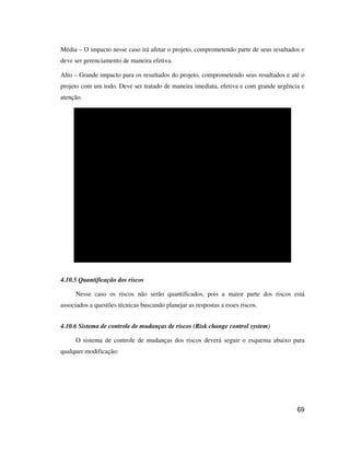 69
Média – O impacto nesse caso irá afetar o projeto, comprometendo parte de seus resultados e
deve ser gerenciamento de maneira efetiva.
Alto – Grande impacto para os resultados do projeto, comprometendo seus resultados e até o
projeto com um todo. Deve ser tratado de maneira imediata, efetiva e com grande urgência e
atenção.
1.1.2 1.2.2
GRAVIDADE
BAIXA MÉDIA ALTA
ALTA
1.1.1
1.2.1
BAIXA
MÉDIA
P
r
o
b
a
b
i
l
i
d
a
d
e
4.10.5 Quantificação dos riscos
Nesse caso os riscos não serão quantificados, pois a maior parte dos riscos está
associados a questões técnicas buscando planejar as respostas a esses riscos.
4.10.6 Sistema de controle de mudanças de riscos (Risk change control system)
O sistema de controle de mudanças dos riscos deverá seguir o esquema abaixo para
qualquer modificação:
 