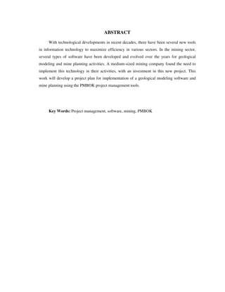 ABSTRACT
With technological developments in recent decades, there have been several new tools
in information technology to maximize efficiency in various sectors. In the mining sector,
several types of software have been developed and evolved over the years for geological
modeling and mine planning activities. A medium-sized mining company found the need to
implement this technology in their activities, with an investment in this new project. This
work will develop a project plan for implementation of a geological modeling software and
mine planning using the PMBOK project management tools.
Key Words: Project management, software, mining, PMBOK
 