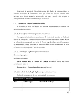 72
Essa escala de autonomia foi definida, dentro das alçadas de responsabilidades e
consumo das reservas de contingência, sendo que valores mais elevados somente serão
aprovado pelo diretor executivo promovendo um maior controle dos recursos e
conseqüentemente melhorando a administração dos recursos.
4.10.9 Freqüência de avaliação dos riscos do projeto
A avaliação de riscos do projeto será realizada semanalmente nas reuniões de
acompanhamento do projeto.
4.10.10 Alocação financeira para o gerenciamento de riscos
As despesas relacionadas ao gerenciamento de riscos serão alocadas no fundo de
reservas de contingência. Em caso necessário, o fundo de reservas gerenciais também poderá
ser utilizado dentro da alçada de aprovações do Gerente do projeto. Caso necessário, o gerente
do projeto poderá solicitar verba extra ao diretor executivo, no caso de inexistência de saldo
no fundo reservas contingências e reservas gerencias.
4.10.11 Administração do plano de gerenciamento de riscos
Responsável pelo plano
Responsável pelo plano
Carlos Ribeiro Luiz – Gerente de Projetos, responsável direto pelo plano
gerenciamento de riscos.
Deborah Alves – Engenheira de Planejamento, Suplente.
4.10.12 Frequência de atualização do plano de gerenciamento de riscos
O plano de gerenciamento de risco será atualizado mensalmente.
REGISTRO DE ALTERAÇÕES
Data Modificado por Descrição da mudança
 