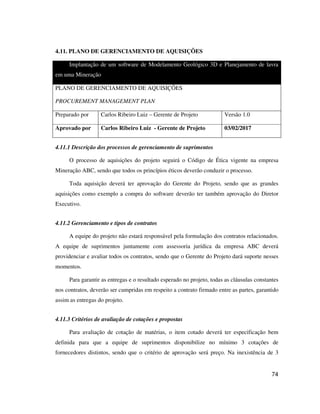 74
4.11. PLANO DE GERENCIAMENTO DE AQUISIÇÕES
Implantação de um software de Modelamento Geológico 3D e Planejamento de lavra
em uma Mineração
PLANO DE GERENCIAMENTO DE AQUISIÇÕES
PROCUREMENT MANAGEMENT PLAN
Preparado por Carlos Ribeiro Luiz – Gerente de Projeto Versão 1.0
Aprovado por Carlos Ribeiro Luiz - Gerente de Projeto 03/02/2017
4.11.1 Descrição dos processos de gerenciamento de suprimentos
O processo de aquisições do projeto seguirá o Código de Ética vigente na empresa
Mineração ABC, sendo que todos os princípios éticos deverão conduzir o processo.
Toda aquisição deverá ter aprovação do Gerente do Projeto, sendo que as grandes
aquisições como exemplo a compra do software deverão ter também aprovação do Diretor
Executivo.
4.11.2 Gerenciamento e tipos de contratos
A equipe do projeto não estará responsável pela formulação dos contratos relacionados.
A equipe de suprimentos juntamente com assessoria jurídica da empresa ABC deverá
providenciar e avaliar todos os contratos, sendo que o Gerente do Projeto dará suporte nesses
momentos.
Para garantir as entregas e o resultado esperado no projeto, todas as cláusulas constantes
nos contratos, deverão ser cumpridas em respeito a contrato firmado entre as partes, garantido
assim as entregas do projeto.
4.11.3 Critérios de avaliação de cotações e propostas
Para avaliação de cotação de matérias, o item cotado deverá ter especificação bem
definida para que a equipe de suprimentos disponibilize no mínimo 3 cotações de
fornecedores distintos, sendo que o critério de aprovação será preço. Na inexistência de 3
 