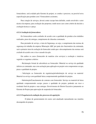 75
fornecedores, será avaliado pelo Gerente do projeto, se conduz o processo, ou possível nova
especificação para produto com 3 fornecedores existentes.
Para cotação de serviços, deverá conter escopo bem definido, sendo envolvido o setor
técnico da empresa, para avaliação das propostas, tendo nesse caso como critério de decisão a
avaliação técnica e o preço.
4.11.4 Avaliação de fornecedores
Os fornecedores serão avaliados de acordo com a qualidade do produto e/ou trabalhos
realizados, prazo de entregas, cumprimento de cláusulas contratuais.
Para prestador de serviço, o item de Segurança, ou seja, o cumprimento das normas de
segurança do trabalho da empresa Mineração ABC por parte dos funcionários da contratada,
será o primeiro item de avaliação do fornecedor sendo que o descumprimento das normas será
avaliado de acordo com o risco causado da ação.
Em ambos os casos (fornecedor de matérias e/ou serviços) a avaliação e tratativas
seguirão os seguintes critérios:
- Reclamação formal de advertência ao fornecedor: Material ou serviço de qualidade
inferior ao contratado, mas com aceitação para aplicação no projeto sem comprometer escopo,
prazo e qualidade do projeto.
- Solicitação ao fornecedor de regularização/substituição de serviço ou material:
Material ou serviço com qualidade baixa comprometendo qualidade do projeto.
- Substituição/Cancelamento de contrato com fornecedor: Serviço ou material de baixa
qualidade comprometendo escopo, prazos e qualidade do projeto, podendo em risco o
resultado final do projeto e suas entregas. Envolvimento do Diretor Executivo juntamente ao
Gerente do Projeto para aprovação de suspensão do fornecedor.
4.11.5 Frequência de avaliação dos processos de aquisições
O plano de gerenciamento de custos será atualizado mensalmente nas reuniões
desempenho do projeto.
 
