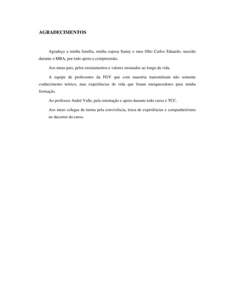 AGRADECIMENTOS
Agradeço a minha família, minha esposa Sanny e meu filho Carlos Eduardo, nascido
durante o MBA, por todo apoio e compreensão.
Aos meus pais, pelos ensinamentos e valores ensinados ao longo da vida.
A equipe de professores da FGV que com maestria transmitiram não somente
conhecimento teórico, mas experiências de vida que foram enriquecedores para minha
formação.
Ao professor André Valle, pela orientação e apoio durante todo curso e TCC.
Aos meus colegas de turma pela convivência, troca de experiências e companheirismo
no decorrer do curso.
 