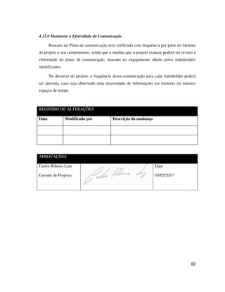 82
4.12.6 Monitorar a Efetividade da Comunicação
Baseado no Plano de comunicação será verificado com frequência por parte do Gerente
do projeto o seu cumprimento, sendo que à medida que o projeto avançar poderá ser revisto a
efetividade do plano de comunicação, baseado no engajamento obtido pelos stakeholders
identificados.
No decorrer do projeto, a frequência dessa comunicação para cada stakeholder poderá
ser alterada, caso seja observado uma necessidade de informações em menores ou maiores
espaços de tempo.
REGISTRO DE ALTERAÇÕES
Data Modificado por Descrição da mudança
APROVAÇÕES
Carlos Ribeiro Luiz
Gerente de Projetos
Data
03/02/2017
 
