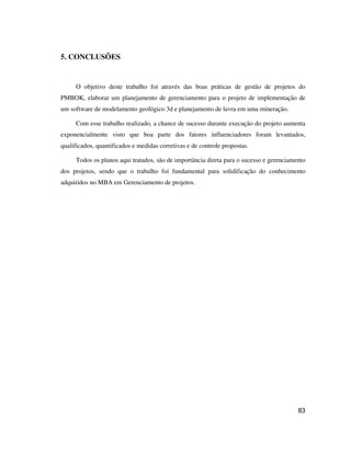 83
5. CONCLUSÕES
O objetivo deste trabalho foi através das boas práticas de gestão de projetos do
PMBOK, elaborar um planejamento de gerenciamento para o projeto de implementação de
um software de modelamento geológico 3d e planejamento de lavra em uma mineração.
Com esse trabalho realizado, a chance de sucesso durante execução do projeto aumenta
exponencialmente visto que boa parte dos fatores influenciadores foram levantados,
qualificados, quantificados e medidas corretivas e de controle propostas.
Todos os planos aqui tratados, são de importância direta para o sucesso e gerenciamento
dos projetos, sendo que o trabalho foi fundamental para solidificação do conhecimento
adquiridos no MBA em Gerenciamento de projetos.
 