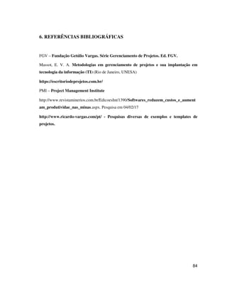 84
6. REFERÊNCIAS BIBLIOGRÁFICAS
FGV – Fundação Getúlio Vargas. Série Gerenciamento de Projetos. Ed. FGV.
Massot, E. V. A. Metodologias em gerenciamento de projetos e sua implantação em
tecnologia da informação (TI) (Rio de Janeiro, UNESA)
https://escritoriodeprojetos.com.br/
PMI – Project Management Institute
http://www.revistaminerios.com.br/EdicoesInt/1390/Softwares_reduzem_custos_e_aument
am_produtividae_nas_minas.aspx. Pesquisa em 04/02/17
http://www.ricardo-vargas.com/pt/ - Pesquisas diversas de exemplos e templates de
projetos.
 