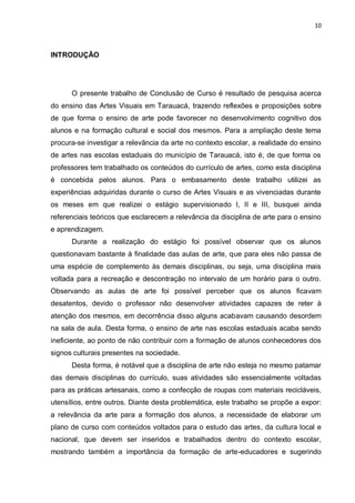 10



INTRODUÇÃO




      O presente trabalho de Conclusão de Curso é resultado de pesquisa acerca
do ensino das Artes Visuais em Tarauacá, trazendo reflexões e proposições sobre
de que forma o ensino de arte pode favorecer no desenvolvimento cognitivo dos
alunos e na formação cultural e social dos mesmos. Para a ampliação deste tema
procura-se investigar a relevância da arte no contexto escolar, a realidade do ensino
de artes nas escolas estaduais do município de Tarauacá, isto é, de que forma os
professores tem trabalhado os conteúdos do currículo de artes, como esta disciplina
é concebida pelos alunos. Para o embasamento deste trabalho utilizei as
experiências adquiridas durante o curso de Artes Visuais e as vivenciadas durante
os meses em que realizei o estágio supervisionado I, II e III, busquei ainda
referenciais teóricos que esclarecem a relevância da disciplina de arte para o ensino
e aprendizagem.
      Durante a realização do estágio foi possível observar que os alunos
questionavam bastante à finalidade das aulas de arte, que para eles não passa de
uma espécie de complemento às demais disciplinas, ou seja, uma disciplina mais
voltada para a recreação e descontração no intervalo de um horário para o outro.
Observando as aulas de arte foi possível perceber que os alunos ficavam
desatentos, devido o professor não desenvolver atividades capazes de reter à
atenção dos mesmos, em decorrência disso alguns acabavam causando desordem
na sala de aula. Desta forma, o ensino de arte nas escolas estaduais acaba sendo
ineficiente, ao ponto de não contribuir com a formação de alunos conhecedores dos
signos culturais presentes na sociedade.
      Desta forma, é notável que a disciplina de arte não esteja no mesmo patamar
das demais disciplinas do currículo, suas atividades são essencialmente voltadas
para as práticas artesanais, como a confecção de roupas com materiais recicláveis,
utensílios, entre outros. Diante desta problemática, este trabalho se propõe a expor:
a relevância da arte para a formação dos alunos, a necessidade de elaborar um
plano de curso com conteúdos voltados para o estudo das artes, da cultura local e
nacional, que devem ser inseridos e trabalhados dentro do contexto escolar,
mostrando também a importância da formação de arte-educadores e sugerindo
 