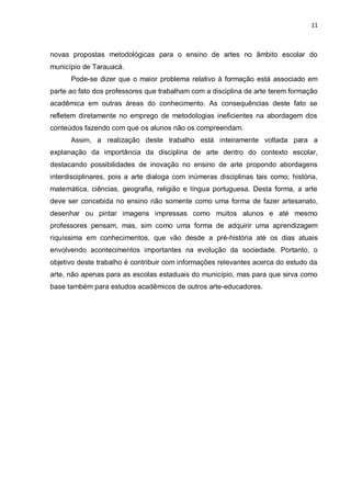 11



novas propostas metodológicas para o ensino de artes no âmbito escolar do
município de Tarauacá.
      Pode-se dizer que o maior problema relativo à formação está associado em
parte ao fato dos professores que trabalham com a disciplina de arte terem formação
acadêmica em outras áreas do conhecimento. As consequências deste fato se
refletem diretamente no emprego de metodologias ineficientes na abordagem dos
conteúdos fazendo com que os alunos não os compreendam.
      Assim, a realização deste trabalho está inteiramente voltada para a
explanação da importância da disciplina de arte dentro do contexto escolar,
destacando possibilidades de inovação no ensino de arte propondo abordagens
interdisciplinares, pois a arte dialoga com inúmeras disciplinas tais como; história,
matemática, ciências, geografia, religião e língua portuguesa. Desta forma, a arte
deve ser concebida no ensino não somente como uma forma de fazer artesanato,
desenhar ou pintar imagens impressas como muitos alunos e até mesmo
professores pensam, mas, sim como uma forma de adquirir uma aprendizagem
riquíssima em conhecimentos, que vão desde a pré-história até os dias atuais
envolvendo acontecimentos importantes na evolução da sociedade. Portanto, o
objetivo deste trabalho é contribuir com informações relevantes acerca do estudo da
arte, não apenas para as escolas estaduais do município, mas para que sirva como
base também para estudos acadêmicos de outros arte-educadores.
 