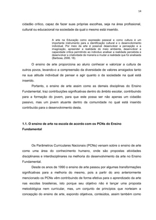 14



cidadão crítico, capaz de fazer suas próprias escolhas, seja na área profissional,
cultural ou educacional na sociedade da qual o mesmo está inserido.


                     A arte na Educação como expressão pessoal e como cultura é um
                     importante instrumento para a identificação cultural e o desenvolvimento
                     individual. Por meio da arte é possível desenvolver a percepção e a
                     imaginação, apreender a realidade do meio ambiente, desenvolver a
                     capacidade critica permitindo ao individuo analisar a realidade percebida e
                     desenvolver a criatividade de maneira a mudar a realidade que foi analisada
                     (Barbosa, 2008, 18).

      O ensino de arte proporciona ao aluno conhecer e valorizar a cultura de
outros povos, levando-o a compreensão da diversidade de valores arraigados tanto
na sua atitude individual de pensar e agir quanto o da sociedade na qual está
inserido.
       Portanto, o ensino de arte assim como as demais disciplinas do Ensino
Fundamental, traz contribuições significativas dentro do âmbito escolar, contribuindo
para a formação do jovem, para que este possa ser não apenas um cidadão
passivo, mas um jovem atuante dentro da comunidade no qual está inserido
contribuído para o desenvolvimento desta.




1.1. O ensino de arte na escola de acordo com os PCNs do Ensino
Fundamental




      Os Parâmetros Curriculares Nacionais (PCNs) versam sobre o ensino de arte
como uma área do conhecimento humano, onde são propostas atividades
disciplinares e interdisciplinares na melhoria do desenvolvimento da arte no Ensino
Fundamental.
      Desde os anos de 1990 o ensino de arte passou por algumas transformações
significativas para a melhoria do mesmo, pois a partir do ano anteriormente
mencionado os PCNs vêm contribuindo de forma efetiva para o aprendizado da arte
nas escolas brasileiras, isto porque seu objetivo não é lançar uma proposta
metodológica nem curricular, mas, um conjunto de princípios que norteiam a
concepção do ensino de arte, expondo objetivos, conteúdos, assim também como
 