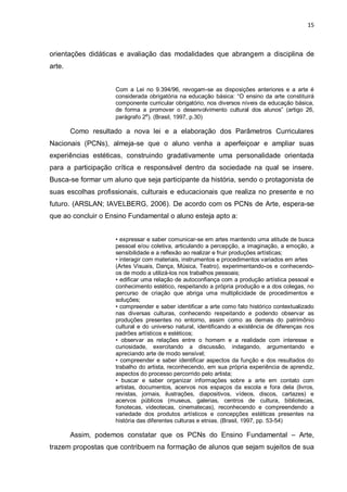 15



orientações didáticas e avaliação das modalidades que abrangem a disciplina de
arte.


                    Com a Lei no 9.394/96, revogam-se as disposições anteriores e a arte é
                    considerada obrigatória na educação básica: “O ensino da arte constituirá
                    componente curricular obrigatório, nos diversos níveis da educação básica,
                    de forma a promover o desenvolvimento cultural dos alunos” (artigo 26,
                    parágrafo 2º). (Brasil, 1997, p.30)

        Como resultado a nova lei e a elaboração dos Parâmetros Curriculares
Nacionais (PCNs), almeja-se que o aluno venha a aperfeiçoar e ampliar suas
experiências estéticas, construindo gradativamente uma personalidade orientada
para a participação crítica e responsável dentro da sociedade na qual se insere.
Busca-se formar um aluno que seja participante da história, sendo o protagonista de
suas escolhas profissionais, culturais e educacionais que realiza no presente e no
futuro. (ARSLAN; IAVELBERG, 2006). De acordo com os PCNs de Arte, espera-se
que ao concluir o Ensino Fundamental o aluno esteja apto a:


                    • expressar e saber comunicar-se em artes mantendo uma atitude de busca
                    pessoal e/ou coletiva, articulando a percepção, a imaginação, a emoção, a
                    sensibilidade e a reflexão ao realizar e fruir produções artísticas;
                    • interagir com materiais, instrumentos e procedimentos variados em artes
                    (Artes Visuais, Dança, Música, Teatro), experimentando-os e conhecendo-
                    os de modo a utilizá-los nos trabalhos pessoais;
                    • edificar uma relação de autoconfiança com a produção artística pessoal e
                    conhecimento estético, respeitando a própria produção e a dos colegas, no
                    percurso de criação que abriga uma multiplicidade de procedimentos e
                    soluções;
                    • compreender e saber identificar a arte como fato histórico contextualizado
                    nas diversas culturas, conhecendo respeitando e podendo observar as
                    produções presentes no entorno, assim como as demais do patrimônio
                    cultural e do universo natural, identificando a existência de diferenças nos
                    padrões artísticos e estéticos;
                    • observar as relações entre o homem e a realidade com interesse e
                    curiosidade, exercitando a discussão, indagando, argumentando e
                    apreciando arte de modo sensível;
                    • compreender e saber identificar aspectos da função e dos resultados do
                    trabalho do artista, reconhecendo, em sua própria experiência de aprendiz,
                    aspectos do processo percorrido pelo artista;
                    • buscar e saber organizar informações sobre a arte em contato com
                    artistas, documentos, acervos nos espaços da escola e fora dela (livros,
                    revistas, jornais, ilustrações, diapositivos, vídeos, discos, cartazes) e
                    acervos públicos (museus, galerias, centros de cultura, bibliotecas,
                    fonotecas, videotecas, cinematecas), reconhecendo e compreendendo a
                    variedade dos produtos artísticos e concepções estéticas presentes na
                    história das diferentes culturas e etnias. (Brasil, 1997, pp. 53-54)

        Assim, podemos constatar que os PCNs do Ensino Fundamental – Arte,
trazem propostas que contribuem na formação de alunos que sejam sujeitos de sua
 