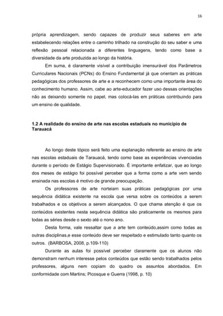 16



própria aprendizagem, sendo capazes de produzir seus saberes em arte
estabelecendo relações entre o caminho trilhado na construção do seu saber e uma
reflexão pessoal relacionada a diferentes linguagens, tendo como base a
diversidade da arte produzida ao longo da história.
      Em suma, é claramente visível a contribuição imensurável dos Parâmetros
Curriculares Nacionais (PCNs) do Ensino Fundamental já que orientam as práticas
pedagógicas dos professores de arte e a reconhecem como uma importante área do
conhecimento humano. Assim, cabe ao arte-educador fazer uso dessas orientações
não as deixando somente no papel, mas colocá-las em práticas contribuindo para
um ensino de qualidade.



1.2 A realidade do ensino de arte nas escolas estaduais no município de
Tarauacá



      Ao longo deste tópico será feito uma explanação referente ao ensino de arte
nas escolas estaduais de Tarauacá, tendo como base as experiências vivenciadas
durante o período de Estágio Supervisionado. É importante enfatizar, que ao longo
dos meses de estágio foi possível perceber que a forma como a arte vem sendo
ensinada nas escolas é motivo de grande preocupação.
      Os professores de arte norteiam suas práticas pedagógicas por uma
sequência didática existente na escola que versa sobre os conteúdos a serem
trabalhados e os objetivos a serem alcançados. O que chama atenção é que os
conteúdos existentes nesta sequência didática são praticamente os mesmos para
todas as séries desde o sexto até o nono ano.
      Desta forma, vale ressaltar que a arte tem conteúdo,assim como todas as
outras disciplinas,e esse conteúdo deve ser respeitado e estimulado tanto quanto os
outros. (BARBOSA, 2008, p.109-110)
      Durante as aulas foi possível perceber claramente que os alunos não
demonstram nenhum interesse pelos conteúdos que estão sendo trabalhados pelos
professores, alguns nem copiam do quadro os assuntos abordados. Em
conformidade com Martins; Picosque e Guerra (1998, p. 10)
 
