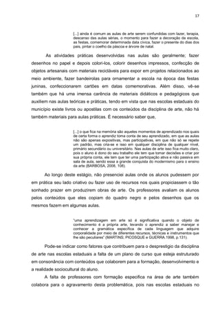 17



                     [...] ainda é comum as aulas de arte serem confundidas com lazer, terapia,
                     descanso das aulas sérias, o momento para fazer a decoração da escola,
                     as festas, comemorar determinada data cívica, fazer o presente do dias dos
                     pais, pintar o coelho da páscoa e árvore de natal.

       As atividades práticas desenvolvidas nas aulas são geralmente; fazer
desenhos no papel e depois colori-los, colorir desenhos impressos, confecção de
objetos artesanais com materiais recicláveis para expor em projetos relacionados ao
meio ambiente, fazer bandeirolas para ornamentar a escola na época das festas
juninas, confeccionarem cartões em datas comemorativas. Além disso, vê-se
também que há uma imensa carência de materiais didáticos e pedagógicos que
auxiliem nas aulas teóricas e práticas, tendo em vista que nas escolas estaduais do
município existe livros ou apostilas com os conteúdos da disciplina de arte, não há
também materiais para aulas práticas. É necessário saber que,


                     [...] o que fica na memória são aqueles momentos de aprendizado nos quais
                     de certa forma o aprendiz toma conta de seu aprendizado, em que as aulas
                     não são apenas expositivas, mas participativas, em que não só se repete
                     um padrão, mas cria-se e isso em qualquer disciplina de qualquer nível,
                     primário secundário ou universitário. Nas aulas de arte isso fica muito claro,
                     pois o aluno é dono do seu trabalho ele tem que tomar decisões e criar por
                     sua própria conta, ele tem que ter uma participação ativa e não passiva em
                     sala de aula, sendo essa a grande conquista do modernismo para o ensino
                     da arte (BARBOSA, 2008, 108).

      Ao longo deste estágio, não presenciei aulas onde os alunos pudessem por
em prática seu lado criativo ou fazer uso de recursos nos quais propiciassem o tão
sonhado prazer em produzirem obras de arte. Os professores avaliam os alunos
pelos conteúdos que eles copiam do quadro negro e pelos desenhos que os
mesmos fazem em algumas aulas.


                     “uma aprendizagem em arte só é significativa quando o objeto de
                     conhecimento é a própria arte, levando o aprendiz a saber manejar e
                     conhecer a gramática específica de cada linguagem que adquire
                     corporalidade por meio de diferentes recursos, técnicas e instrumentos que
                     lhe são peculiares” (MARTINS; PICOSQUE e GUERRA.1998, p.131).

      Pode-se indicar como fatores que contribuem para o desprestigio da disciplina
de arte nas escolas estaduais a falta de um plano de curso que esteja estruturado
em consonância com conteúdos que colaborem para a formação, desenvolvimento e
a realidade sociocultural do aluno.
      A falta de professores com formação especifica na área de arte também
colabora para o agravamento desta problemática, pois nas escolas estaduais no
 
