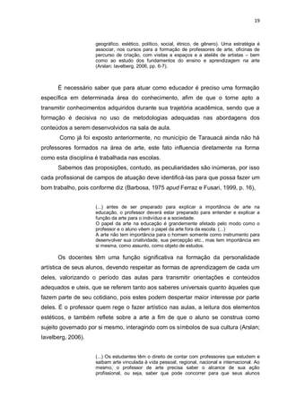 19



                     geográfico, estético, político, social, étnico, de gênero). Uma estratégia é
                     associar, nos cursos para a formação de professores de arte, oficinas de
                     percurso de criação, com visitas a espaços e a ateliês de artistas – bem
                     como ao estudo dos fundamentos do ensino e aprendizagem na arte
                     (Arslan; Iavelberg, 2006, pp. 6-7).



      É necessário saber que para atuar como educador é preciso uma formação
específica em determinada área do conhecimento, afim de que o torne apto a
transmitir conhecimentos adquiridos durante sua trajetória acadêmica, sendo que a
formação é decisiva no uso de metodologias adequadas nas abordagens dos
conteúdos a serem desenvolvidos na sala de aula.
       Como já foi exposto anteriormente, no município de Tarauacá ainda não há
professores formados na área de arte, este fato influencia diretamente na forma
como esta disciplina é trabalhada nas escolas.
      Sabemos das proposições, contudo, as peculiaridades são inúmeras, por isso
cada profissional de campos de atuação deve identificá-las para que possa fazer um
bom trabalho, pois conforme diz (Barbosa, 1975 apud Ferraz e Fusari, 1999, p. 16),


                     (...) antes de ser preparado para explicar a importância de arte na
                     educação, o professor deverá estar preparado para entender e explicar a
                     função da arte para o indivíduo e a sociedade.
                     O papel da arte na educação é grandemente afetado pelo modo como o
                     professor e o aluno vêem o papel da arte fora da escola. (...)
                     A arte não tem importância para o homem somente como instrumento para
                     desenvolver sua criatividade, sua percepção etc., mas tem importância em
                     si mesma, como assunto, como objeto de estudos.

      Os docentes têm uma função significativa na formação da personalidade
artística de seus alunos, devendo respeitar as formas de aprendizagem de cada um
deles, valorizando o período das aulas para transmitir orientações e conteúdos
adequados e uteis, que se referem tanto aos saberes universais quanto àqueles que
fazem parte de seu cotidiano, pois estes podem despertar maior interesse por parte
deles. É o professor quem rege o fazer artístico nas aulas, a leitura dos elementos
estéticos, e também reflete sobre a arte a fim de que o aluno se construa como
sujeito governado por si mesmo, interagindo com os símbolos de sua cultura (Arslan;
Iavelberg, 2006).


                     (...) Os estudantes têm o direito de contar com professores que estudem e
                     saibam arte vinculada à vida pessoal, regional, nacional e internacional. Ao
                     mesmo, o professor de arte precisa saber o alcance de sua ação
                     profissional, ou seja, saber que pode concorrer para que seus alunos
 