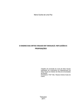 Maria Cecília de Lima Paz




O ENSINO DAS ARTES VISUAIS EM TARAUACÁ: REFLEXÕES E
                PROPOSIÇÕES




                        Trabalho de conclusão do curso de Artes Visuais
                        habilitação em Licenciatura do Departamento de
                        Artes Visuais do Instituto de Artes da Universidade
                        de Brasília.
                        Orientadora: Profª. Msc. Rosana Andrea Costa de
                        Castro.




                      Tarauacá
                        2011
 
