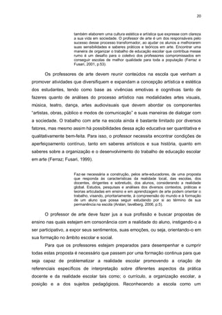 20



                     também elaborem uma cultura estética e artística que expresse com clareza
                     a sua vida em sociedade. O professor de arte é um dos responsáveis pelo
                     sucesso desse processo transformador, ao ajudar os alunos a melhorarem
                     suas sensibilidades e saberes práticos e teóricos em arte. Encontrar uma
                     maneira de organizar o trabalho de educação escolar que contribua messe
                     rumo é um desafio para o coletivo dos professores compromissados em
                     conseguir escolas de melhor qualidade para toda a população (Ferraz e
                     Fusari, 2001, p.53).

      Os professores de arte devem reunir conteúdos na escola que venham a
promover atividades que diversifiquem e expandam a concepção artística e estética
dos estudantes, tendo como base as vivências emotivas e cognitivas tanto de
fazeres quanto de análises do processo artístico nas modalidades artes visuais,
música, teatro, dança, artes audiovisuais que devem abordar os componentes
“artistas, obras, público e modos de comunicação” e suas maneiras de dialogar com
a sociedade. O trabalho com arte na escola ainda é bastante limitado por diversos
fatores, mas mesmo assim há possibilidades dessa ação educativa ser quantitativa e
qualitativamente bem-feita. Para isso, o professor necessita encontrar condições de
aperfeiçoamento contínuo, tanto em saberes artísticos e sua história, quanto em
saberes sobre a organização e o desenvolvimento do trabalho de educação escolar
em arte (Ferraz; Fusari, 1999).


                     Faz-se necessária a construção, pelos arte-educadores, de uma proposta
                     que responda ás características da realidade local, das escolas, dos
                     docentes, dirigentes e sobretudo, dos alunos, considerando a realidade
                     global. Estudos, pesquisas e análises dos diversos contextos, práticas e
                     teorias articuladas em ensino e em aprendizagem de arte podem orientar o
                     trabalho, visando, prioritariamente, à compreensão do mundo e à formação
                     de um aluno que possa seguir estudando por si ao término de sua
                     permanência na escola (Arslan; Iavelberg, 2006, p.5).

      O professor de arte deve fazer jus a sua profissão e buscar propostas de
ensino nas quais estejam em consonância com a realidade do aluno, instigando-o a
ser participativo, a expor seus sentimentos, suas emoções, ou seja, orientando-o em
sua formação no âmbito escolar e social.
      Para que os professores estejam preparados para desempenhar e cumprir
todas estas proposta é necessário que passem por uma formação continua para que
seja capaz de problematizar a realidade escolar promovendo a criação de
referenciais específicos de interpretação sobre diferentes aspectos da prática
docente e da realidade escolar tais como; o currículo, a organização escolar, a
posição e a dos sujeitos pedagógicos. Reconhecendo a escola como um
 