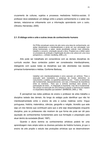 21



cruzamento de culturas, sujeitos e processos mediadores histórico-sociais. O
professor deve estabelecer um diálogo entre o próprio conhecimento e o saber dos
demais, relacionar-se criticamente com a informação aprendendo com o outro.
(Oliveira; Hernández, 2005)




2.1. O diálogo entre e arte e outras áreas do conhecimento humano


                     Os PCNs conceituam ensino de arte como uma área do conhecimento, em
                     ações disciplinares e interdisciplinares e ainda em sua articulação com
                     temas transversais, a saber, saúde pluralidade cultural, meio ambiente,
                     trabalho e consumo, orientação sexual e ética. Propõem-se a refletir sobre
                     os processos de produção e legitimação da arte e da cultura em uma nova
                     perspectiva (...) (Arslan; Iavelberg, 2006, p.4).

      Arte pode ser trabalhada em consonância com as demais disciplinas do
currículo escolar. Seus conteúdos podem ser considerados interdisciplinares,
dialogando com quase todas as disciplinas que são abordadas nas escolas
primarias fundamentais e médias. Conforme Barbosa,


                     trabalhar com interdisciplinaridade é como executar um sinfonia: “Para a
                     execução será necessária a presença de muitos elementos: os
                     instrumentos, a platéia, os aparelhos eletrônicos etc... Todos os elementos
                     são fundamentais, descaracterizando, com isso, a hierarquia de importância
                     entre os membros... Para que a sinfonia aconteça será preciso à
                     participação de todos... A integração é importante, mas não é fundamental.
                     Isto porque na execução de uma sinfonia é preciso a harmonia do maestro
                     e a expectativa daqueles que assistem” (BARBOSA, 2008, p. 109).

      É perceptível nas redes públicas de ensino o professor de artes trabalha a
disciplina isolada das demais. Ao longo do estágio pude identificar que não há
interdisciplinaridade entre o ensino de arte e outras matérias como: língua
portuguesa, história, matemática, ciências, geografia e religião. Acredito que este
seja um dos fatores que contribuam para que a arte seja desprestigiada enquanto
disciplina, pois os professores não mostram de que forma ela pode ser útil para
aquisição de conhecimentos fundamentais para sua formação e preparação para
atuar dentro da sociedade (Brasil, 1997).
      Quando o aluno domina os conhecimentos artísticos poderá ter uma
aprendizagem mais ampla sobre os diversos períodos da história humana, já que o
ensino de arte propõe o estudo das produções artísticas que se desenvolveram
 