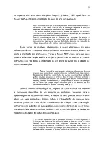 23



os aspectos das aulas desta disciplina. Segundo (Libâneo, 1991 apud Ferraz e
Fusari, 2001, p. 20) para a realização de aulas de arte com qualidade,


                      Não é suficiente dizer que os alunos precisam dominar os conhecimentos, é
                      necessário dizer como fazê-los, isto é, investigar objetivos e métodos
                      seguros e eficazes para a assimilação dos conhecimentos.
                      (...) o ensino somente é bem sucedido quando os objetivos do professor
                      coincidem com os objetivos de estudo do aluno e é praticado tendo em vista
                      o desenvolvimento das suas forças intelectuais. (...)
                      Quando mencionamos que a finalidade do processo de ensino é
                      proporcionar aos alunos os meios para que assimilem ativamente os
                      conhecimentos é porque a natureza do trabalho docente é a mediação da
                      relação cognoscitiva entre o aluno e as matérias de ensino.

      Desta forma, os objetivos educacionais a serem alcançados em artes
referem-se à forma com que os alunos aprimoram seus conhecimentos, levando em
conta a orientação dos professores. (Ferraz e Fusari, 1999). Mas, para que estes
anseios saíam do campo teórico e atinjam a prática são necessárias mudanças
estruturais que vão desde a elaboração de um plano de curso até a adoção de
novas metodologias.


                                Faz-se necessária a construção, pelos arte-educadores, de uma
                      proposta que responda ás características da realidade local, das escolas,
                      dos docentes, dirigentes e sobretudo, dos alunos, considerando a realidade
                      global. Estudos, pesquisas e análises dos diversos contextos, práticas e
                      teorias articuladas em ensino e em aprendizagem de arte podem orientar o
                      trabalho, visando, prioritariamente, à compreensão do mundo e à formação
                      de um aluno que possa seguir estudando por si ao término de sua
                      permanência na escola (Arslan; Iavelberg, 2006, p.5).

      Quando falamos na elaboração de um plano de curso estamos nos referindo
a formulação sistemática de um conjunto de conteúdos relevantes para a
aprendizagem do educando tais como; a história da arte, grandes artistas e suas
obras em suas respectivas épocas, leitura e interpretação de imagens tanto
artísticas quando das novas mídias, o uso de novas tecnologias como, por exemplo,
softwares como subsídios as aulas práticas, não deixando também de inserir temas
que estejam relacionados à cultura local tais como; a cultura indígena, os valores e o
resgate das tradições da cultura taraucaense, pois,


                      (...) é muito importante que o professor conheça e saiba organizar a
                      graduação dos assuntos no âmbito do fazer e apreciar a arte. E saiba
                      também propor atividades que propiciem vivências de ensino e
                      aprendizagem dos mesmos, considerando tanto os mais simples como os
                      mais complexos. Para isso o professor deve estar atento às características
                      da faixa etária, interesses e “direitos” culturais artísticos de seus alunos, no
 