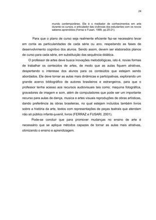 24



                     mundo contemporâneo. Ele é o mediador de conhecimentos em arte
                     durante os cursos, e articulador das vivências dos estudantes com os novos
                     saberes aprendidos (Ferraz e Fusari, 1999, pp.20-21).


       Para que o plano de curso seja realmente eficiente faz-se necessário levar
em conta as particularidades de cada série ou ano, respeitando as fases de
desenvolvimento cognitivo dos alunos. Sendo assim, devem ser elaborados planos
de curso para cada série, em substituição das sequência didática.
    O professor de artes deve busca inovações metodológicas, isto é, novas formas
de trabalhar os conteúdos de artes, de modo que as aulas fiquem atrativas,
despertando o interesse dos alunos para os conteúdos que estejam sendo
abordados. Ele deve tornar as aulas mais dinâmicas e participativas, explorando um
grande acervo bibliográfico de autores brasileiros e estrangeiros, para que o
professor tenha acesso aos recursos audiovisuais tais como; maquina fotográfica,
gravadores de imagem e som, além de computadores que pode ser um importante
recurso para aulas de dança, musica e artes visuais reproduções de obras artísticas,
dando preferência às obras brasileiras, no qual estejam incluídos também livros
sobre a história da arte, textos com representações de peças teatrais que atendam
não só público infanto-juvenil, livros (FERRAZ e FUSARI, 2001).
      Pode-se concluir que para promover mudanças no ensino de arte é
necessário que se aplique métodos capazes de tornar as aulas mais atrativas,
otimizando o ensino e aprendizagem.
 