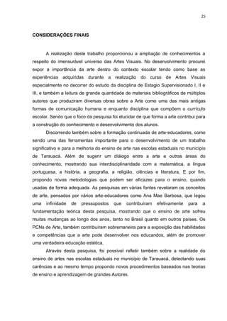 25



CONSIDERAÇÕES FINAIS



      A realização deste trabalho proporcionou a ampliação de conhecimentos a
respeito do imensurável universo das Artes Visuais. No desenvolvimento procurei
expor a importância da arte dentro do contexto escolar tendo como base as
experiências adquiridas durante a realização do curso de Artes Visuais
especialmente no decorrer do estudo da disciplina de Estagio Supervisionado I, II e
III, e também a leitura de grande quantidade de materiais bibliográficos de múltiplos
autores que produziram diversas obras sobre a Arte como uma das mais antigas
formas de comunicação humana e enquanto disciplina que compõem o currículo
escolar. Sendo que o foco da pesquisa foi elucidar de que forma a arte contribui para
a construção do conhecimento e desenvolvimento dos alunos.
      Discorrendo também sobre a formação continuada de arte-educadores, como
sendo uma das ferramentas importante para o desenvolvimento de um trabalho
significativo e para a melhoria do ensino de arte nas escolas estaduais no município
de Tarauacá. Além de sugerir um diálogo entre a arte e outras áreas do
conhecimento, mostrando sua interdisciplinaridade com a matemática, a língua
portuguesa, a história, a geografia, a religião, ciências e literatura. E por fim,
propondo novas metodologias que podem ser eficazes para o ensino, quando
usadas de forma adequada. As pesquisas em várias fontes revelaram os conceitos
de arte, pensados por vários arte-educadores como Ana Mae Barbosa, que legou
uma   infinidade   de   pressupostos    que   contribuíram   efetivamente   para   a
fundamentação teórica desta pesquisa, mostrando que o ensino de arte sofreu
muitas mudanças ao longo dos anos, tanto no Brasil quanto em outros países. Os
PCNs de Arte, também contribuíram sobremaneira para a exposição das habilidades
e competências que a arte pode desenvolver nos educandos, além de promover
uma verdadeira educação estética.
      Através desta pesquisa, foi possível refletir também sobre a realidade do
ensino de artes nas escolas estaduais no município de Tarauacá, detectando suas
carências e ao mesmo tempo propondo novos procedimentos baseados nas teorias
de ensino e aprendizagem de grandes Autores.
 