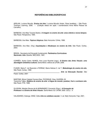 27



                            REFERÊNCIAS BIBLIOGRÁFICAS



ARSLAN, Luciana Mourão. Ensino de Arte / Luciana Mourão Arslan, Rosa Iavelberg. – São Paulo:
Thomson Learning, 2006. – (Coleção idéias em ação / coordenadora Anna Maria Pessoa de
Carvalho)


BARBOSA. Ana Mae Tavares Bastos. A imagem no ensino da arte: anos oitenta e novos tempos.
São Paulo: Perspectiva, 1994.


BARBOSA, Ana Mae. Tópicos Utópicos. Belo Horizonte: C/Arte, 1998.


BARBOSA, Ana Mae. (Org.) Inquietações e Mudanças no ensino da Arte. São Paulo: Cortez,
2003.


BRASIL, Secretaria de Educação fundamental. Parâmetros Curriculares
Nacionais: Arte. Brasília: MEC/SES, 1997.


CORRÊA, Ayrton Dutra; NUNES, Ana Luiza Ruschel (orgs.). O Ensino das Artes Visuais: uma
abordagem simbólico-cultural. Santa Maria: editora da UFSM, 2006.


FUSARI, Maria F. de Rezende e FERRAZ, Maria Heloisa C. de T. Metodologia do ensino de arte,
São Paulo: Cortez, 1999
___________________________________________________. Arte na Educação Escolar, São
Paulo: Cortez, 2001


MARTINS, Mirian Celeste Ferreira Dias, PICOSQUE, Gisa, GUERRA, M.
Terezinha Telles. Didática do ensino de arte: a língua do mundo: poetizar, fruir e conhecer arte.
São Paulo: FTD, 1998.


OLIVEIRA, Marilda Oliveira de & HERNÁNDEZ, Fernando (Orgs.). A Formação do
Professor e o Ensino de Artes Visuais. Santa Maria: Ed. UFSM, 2005. 232 p. : il.


VALADARES, Solange; DINIZ, Célia Arte no cotidiano escolar. 4. ed. Belo Horizonte: Fapi, 2001.
 