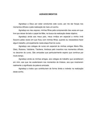 AGRADECIMENTOS




      Agradeço a Deus por estar concluindo este curso, por me dar forças nos
momentos difíceis e pela realização de mais um sonho.
      Agradeço ao meu esposo, minhas filhas pela compreensão das vezes em que
tive que deixar de lado o papel de Mãe, na busca da realização deste objetivo.
      Agradeço ainda aos meus pais, meus irmãos em especial a minha irmã
Socorro pelas vezes em que ficou com minhas filhas, quando eu necessitava fazer
algum trabalho, principalmente nesta etapa final do curso.
      Agradeço aos colegas de curso em especial às minhas amigas Maria Rita,
Gleiz, Rosiana, Valcilene, Taicilene, Andreza pelo incentivo nos momentos difíceis
no decorrer do curso. São amizades que particularmente espero que continue por
muito tempo.
      Agradeço ainda as minhas amigas, aos colegas de trabalho que acreditaram
em mim, aos que me acalentaram nos momentos de tristeza, aos que mostraram
realmente o significado da palavra amizade.
      Agradeço a todos que contribuíram de forma direta e indireta na realização
deste sonho.
 
