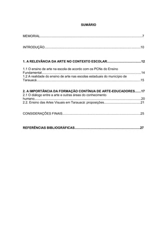 SUMÁRIO


MEMORIAL..................................................................................................................7


INTRODUÇÃO...........................................................................................................10



1. A RELEVÂNCIA DA ARTE NO CONTEXTO ESCOLAR......................................12

1.1 O ensino de arte na escola de acordo com os PCNs do Ensino
Fundamental...............................................................................................................14
1.2 A realidade do ensino de arte nas escolas estaduais do município de
Tarauacá....................................................................................................................15


2. A IMPORTÂNCIA DA FORMAÇÃO CONTÍNUA DE ARTE-EDUCADORES.......17
2.1 O diálogo entre a arte e outras áreas do conhecimento
humano.......................................................................................................................20
2.2. Ensino das Artes Visuais em Tarauacá: proposições.........................................21


CONSIDERAÇÕES FINAIS.......................................................................................25



REFERÊNCIAS BIBLIOGRÁFICAS.........................................................................27
 