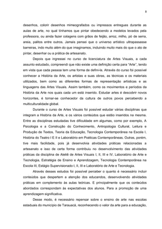8



desenhos, colorir desenhos mimeografados ou impressos entregues durante as
aulas de arte, no qual tínhamos que pintar obedecendo a modelos levados pela
professora, ou ainda fazer colagens com grãos de feijão, arroz, milho, pó de serra,
areia, palitos entre outros. Jamais pensei que o universo artístico ultrapassasse
barreiras, indo muito além do que imaginamos, incluindo muito mais do que o ato de
pintar, desenhar ou a prática de artesanato.
       Depois que ingressei no curso de licenciatura de Artes Visuais, a cada
assunto estudado, compreendi que não existe uma definição certa para “Arte‟‟, tendo
em vista que cada pessoa tem uma forma de defini-la. Através do curso foi possível
conhecer a História da Arte, os artistas e suas obras, as técnicas e os materiais
utilizados, bem como as diferentes formas de representação artísticas e as
linguagens das Artes Visuais. Assim também, como os movimentos e períodos da
História da Arte nos quais cada um está inserido. Estudar artes é descobrir novos
horizontes, é tornar-se conhecedor da cultura de outros povos percebendo a
multiculturalidade global.
       Durante o curso de Artes Visuais foi possível estudar várias disciplinas que
integram a História da Arte, e os vários conteúdos que estão inseridos na mesma.
Entre as disciplinas estudadas tive dificuldade em algumas, como por exemplo, A
Psicologia e a Construção do Conhecimento, Antropologia Cultural, Leitura e
Produção de Textos, Teoria da Educação, Tecnologia Contemporânea na Escola I,
História do Teatro I E II e Laboratório em Poéticas Contemporâneas. Outras, porém,
tive mais facilidade, pois já desenvolvia atividades práticas relacionadas a
artesanato e isso de certa forma contribuiu no desenvolvimento das atividades
práticas da disciplina de Ateliê de Artes Visuais I, II, III e IV, Laboratório de Arte e
Tecnologia, Estratégia de Ensino e Aprendizagem, Tecnologia Contemporânea na
Escola III, Estágio Supervisionado I, II, III e Laboratório de Arte e Tecnologia.
       Através desses estudos foi possível perceber o quanto é necessário incluir
conteúdos que despertem a atenção dos educandos, desenvolvendo atividades
práticas em complemento às aulas teóricas. E principalmente que os conteúdos
abordados correspondam às expectativas dos alunos. Para a promoção de uma
aprendizagem significativa.
       Desse modo, é necessário repensar sobre o ensino de arte nas escolas
estaduais do município de Tarauacá, reconhecendo o valor da arte para a educação,
 