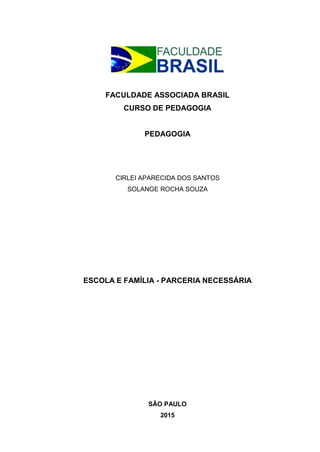 FACULDADE ASSOCIADA BRASIL
CURSO DE PEDAGOGIA
PEDAGOGIA
CIRLEI APARECIDA DOS SANTOS
SOLANGE ROCHA SOUZA
ESCOLA E FAMÍLIA - PARCERIA NECESSÁRIA
SÃO PAULO
2015
 