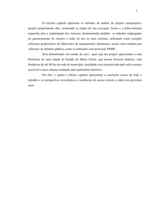3



           O terceiro capítulo apresenta os métodos de análise do projeto (anteprojeto),
projeto propriamente dito, mostrando as etapas de sua execução, forma e a infra-estrutura
requerida para a implantação dos sistemas, demonstrando também os métodos empregados
no gerenciamento de clusters e redes de um ou mais sistemas, utilizando como exemplo
softwares proprietários de fabricantes de equipamentos (hardware), assim como também por
softwares de domínio público, como os utilizados com protocolo SNMP.
           Será demonstrado um estudo de caso, qual seja um projeto apresentado a uma
Prefeitura de uma cidade do Estado de Minas Gerais, que possui diversos distritos, com
distâncias de até 40 km da sede do município, localidade essa caracterizada pelo relevo pouco
acessível e áreas urbanas tombadas pelo patrimônio histórico.
           Por fim, o quarto e último capítulo apresentará a conclusão acerca de todo o
trabalho e as perspectivas tecnológicas e tendências de acesso remoto a redes nos próximos
anos.
 