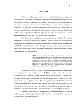 4



                                         CAPITULO 1


           Podemos considerar que o primeiro passo em direção às redes convergentes de
voz e dados foi dado com o surgimento das redes de telefonia totalmente digitais, baseadas
principalmente em infra-estruturas de redes ópticas e que permitiram uma série de melhorias
em relação aos antigos sistemas de comunicação analógicos. A seguir, tivemos o surgimento
da Internet, fato que levou ao desenvolvimento de novas tecnologias que fossem capazes de
suportar o grande aumento do tráfego de informações sob vários formatos (principalmente
dados e voz), originado em diferentes topologias de rede, desde pequenas LAN’s de
escritórios até redes globais com vários provedores de comunicação.
           Nos últimos anos, tecnologias de comunicação móvel evoluíram de protótipos
experimentais ao sucesso comercial e, em especial, a telefonia celular, cujo desenvolvimento
foi motivado pela demanda crescente de telefones em carros. Existem diversas infra-estruturas
de WWAN- Wireless Wide Area Network disponíveis para suportar comunicação de dados.
Muitas delas foram desenvolvidas, inicialmente, para suportar comunicação de voz e depois
foram adaptadas para suportar dados.

                             “WMN é uma das principais tecnologias que dominarão as redes sem
                             fio na próxima década. Esta tecnologia será fundamental para tornar realidade
                             a conectividade de rede em qualquer lugar e a qualquer momento, com
                             simplicidade e baixo custo. Assim, estas redes desempenharão um papel
                             importante dentro das capacidades da próxima geração da Internet. Sua
                             capacidade de se auto-organizar reduz significativamente a complexidade de
                             implantação e manutenção das redes, requerendo assim investimentos
                             iniciais mínimos(Akyildiz, I.F. e Wang,X., 2009).


           É surpreendente perceber que em apenas 20 anos os acessos sem fio irão alcançar
a penetração de mercado atingida em cerca de 100 anos pelos serviços de acesso fixo
convencional [ITU00]. Um dos grandes motivadores desse crescimento é a Internet. Antes
dos anos 90 predominava a necessidade pelo chamado acesso básico (serviços de voz e, em
alguns casos, fax). A partir dos anos 90, com a popularização da Internet, houve uma
acentuada mudança desse paradigma. Os usuários necessitarão, nesse novo cenário, não
somente dos serviços de voz e fax, mas também e-mail, áudio em tempo real, imagens e
multimídia, acessíveis com qualidade a qualquer momento e de qualquer parte do mundo.
           Entretanto, apesar do avanço das tecnologias voltadas à transmissão e recepção de
dados existentes nas últimas duas décadas, ainda é restritivo o acesso a (e dos) postos remotos
à web e às redes convergentes em geral.
 