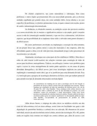 5



            Os clientes corporativos, tais como mineradoras e siderurgias, bem como
prefeituras e outros órgãos governamentais têm essa necessidade premente, pois as diversas
unidades espalhadas por grandes áreas, tais como unidades fabris, lavras abertas e, no caso
específico de prefeituras, os distritos pertencentes à esta, os quais contam com escolas, postos
de saúde e administração descentralizada.
            As distâncias, os obstáculos naturais, as condições sociais dos prováveis usuários
e os custos envolvidos são os maiores e significativos entraves a um amplo, geral e irrestrito
acesso à rede de comunicação mundial (internet), o que nos leva a demonstrar, sob diversos
aspectos, que há possibilidade de se implantar várias redes e sub-redes entre pontos distantes e
de difícil acesso.
            Os custos preliminares envolvidos na implantação e execução da infra-estrutura,
de um projeto desse tipo, podem onerar o caixa dos municípios e das empresas, além das
dificuldades quanto a obras civis de vulto previstas, demandando tempo e altos percentuais do
investimento a ser alocado.
            Atualmente, tecnologias tais como pares de fios telefônicos (ADSL), fibra-ótica e
redes de cabo coaxial (cable-modem) são soluções correntes para construção de redes de
acesso para backbones metropolitanos. Todavia, sua utilização é muitas vezes proibitiva para
suprir o acesso às zonas metropolitanas de menor poder aquisitivo, ou em zonas de pouca
densidade demográfica e de difícil acesso, pois essas tecnologias implicam em custos de
implantação e manutenção muito altos, que só se justificam para uma demanda elevada. Essa
é a motivação para a pesquisa de tecnologias alternativas de baixo custo que tenham potencial
para atender esse tipo de demanda relacionada à inclusão digital.

                        As características da mudança de uso para a tecnologia sem fio têm forçado os
                        prestadores de serviço a alterar a forma como eles implantam seus sistemas. “Houve
                        mudança nas construções de redes das operadoras de telefonia móvel; eles vão de
                        2G para 3G e 4G”, disse Spindler. "Essas mudanças terão células menores, com
                        mais ênfase sobre a cobertura de áreas de alta densidade de usuários, tais como
                        aeroportos, centros de convenções, e campi universitários. Todos esses locais
                        possuem uma demanda de cobertura interna dos prédios. Grandes edifícios de salas e
                        escritórios podem gerar um impacto significativo no desempenho global da rede"
                        John Spindler, vice-presidente de gerenciamento de produto da ADC
                        (www.adc.com)].

            Além desses fatores, o emprego de cabos óticos ou metálicos envolve um alto
custo de infra-estrutura civil em áreas urbanas, assim como em localidades nas quais a não
degradação do patrimônio histórico e cultural deve ser relevada. Há alternativas de acesso
individual, através da rede de telefonia móvel celular, através das tecnologias 3G e 4G, porém
ainda em regiões mais remotas em relação aos centros urbanos que, além do acesso a um
 
