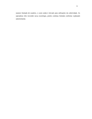 6



numero limitado de usuários, o custo ainda é elevado para utilizações da coletividade. As
operadoras têm investido nessa tecnologia, porém continua limitada conforme explanado
anteriormente.
 