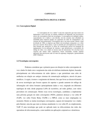 7



                                         CAPITULO 2


                         CONVERGÊNCIA DIGITAL E REDES


2.1. Convergência Digital


                              A "convergência de voz e dados" é uma das expressões que mais temos nos
                       habituando a ouvir sem que, no entanto, tenhamos nos deparado com um processo
                       efetivo de convergência entre tais tecnologias. A convergência de múltiplas mídias,
                       especialmente voz e dados é, sem dúvidas, um dos assuntos mais abordados na
                       atualidade pelas empresas ligadas aos segmentos de redes de computadores e de
                       sistemas de telecomunicações. Convergência não é um tema recente. Desde o final
                       da década de 1980, as empresas que lidam com tecnologia começaram a se voltar
                       para esse conceito. Nessa época, o que se entendia por convergência era a busca por
                       uma fórmula que otimizasse os meios de comunicação através da instalação de
                       equipamentos ou da utilização de sistemas e que permitissem a coexistência do
                       tráfego de vídeo, voz e dados no mesmo meio de transmissão. Foi com base nesse
                       conceito que muitas redes corporativas foram construídas visando suportar
                       aplicações que precisavam cada vez mais de segurança, integração e gerenciamento
                       [2007, Pinheiro].



2.2 Tecnologias convergentes


           Podemos considerar que o primeiro passo em direção às redes convergentes de
voz e dados foi dado com o surgimento das redes de telefonia totalmente digitais, baseadas
principalmente em infra-estruturas de redes ópticas e que permitiram uma série de
melhorias em relação aos antigos sistemas de comunicação analógicos, através de pares
metálicos. A seguir, tivemos o surgimento da Internet, fato que levou ao desenvolvimento
de novas tecnologias que fossem capazes de suportar o grande aumento do tráfego de
informações sob vários formatos (principalmente dados e voz), originado em diferentes
topologias de rede, desde pequenas LANs de escritórios, até redes globais, com vários
provedores de comunicação. Dentre essas novas tecnologias, candidatas a implementar
uma próxima geração de redes convergentes (NGN), podemos destacar a voz sobre IP
(VoIP), voz sobre Frame Relay (VoFR) e a MPLS, como as mais empregadas no
momento. Dentre as muitas tecnologias convergentes, capazes de transportar voz e dados
pela Internet, uma das que mais se destaca atualmente é a voz sobre IP, ou simplesmente,
VoIP. É uma tecnologia que pode ser aplicada tanto na infra-estrutura das redes das
operadoras de telecomunicações, como também em aplicações corporativas e domésticas.
 