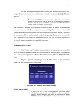 8



            O IP que utilizamos atualmente (IPv4) não é o mais adequado para trafegar voz,
porque não apresenta mecanismos confiáveis que permitam o controle de QoS (Qualidade de
Serviço).

                        “Basicamente, não há diferença entre os conceitos de QoS para as duas versões de
                        protocolo. A única diferença reside no fato de que os cabeçalhos são ligeiramente
                        diferentes, de modo que esses diferentes campos (ou cabeçalhos-cabeçalhos de
                        extensão) possam ser utilizados”(HAGEN 2006).

Isso não significa dizer que não seja possível trafegar voz sobre IP. Apenas não temos como
fazer com que uma rede IP priorize, teoricamente, o tráfego de voz em um momento de
congestionamento, nem como impedir que uma transferência de arquivos degrade a qualidade
de voz de quem fala ao telefone usando a rede. Este tipo de problema deverá ser resolvido
com a nova versão de IP (IPv6), que implementa soluções para QoS, ou através de protocolos
de controle que possam garantir essa qualidade necessária.


2.3 Redes sem fio (wireless)


            “Uma Wireless LAN (WLAN) é uma rede local sem fio padronizada pela norma IEEE
802.11. É conhecida também pelo nome de Wi-Fi, abreviatura de “wireless fidelity” (fidelidade sem
fios) e marca registrada pertencente à Wireless Ethernet Compatibility Alliance” (WECA)[TELECO,
2008].
            A figura 2 apresenta a distribuição básica de redes sem fio no que concerne às
respectivas aplicações e os meios empregados.




                       Fig.2(fonte: 2003, Sinclair M.- http://vmg.pp.ua/books/)


2.3.1 O padrão 802.11
                               O padrão IEEE 802.11 é parte da família IEEE 802, que engloba padrões
                               aplicados à construção de redes locais (LANs) e redes metropolitanas
                               (MANs). Membros destacados desta família são, por exemplo, os padrões
                               IEEE 802.3 (Ethernet) e IEEE 802.5 (Token Ring) assim como uma série de
 