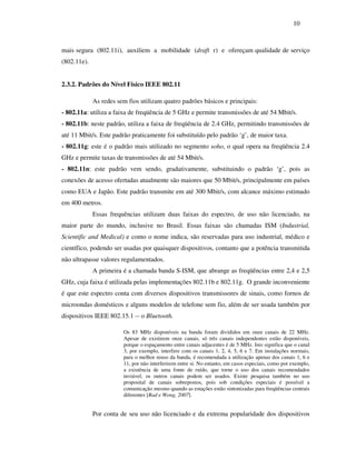 10



mais segura (802.11i), auxiliem a mobilidade (draft r) e ofereçam qualidade de serviço
(802.11e).


2.3.2. Padrões do Nível Físico IEEE 802.11

             As redes sem fios utilizam quatro padrões básicos e principais:
- 802.11a: utiliza a faixa de freqüência de 5 GHz e permite transmissões de até 54 Mbit/s.
- 802.11b: neste padrão, utiliza a faixa de freqüência de 2.4 GHz, permitindo transmissões de
até 11 Mbit/s. Este padrão praticamente foi substituído pelo padrão ‘g’, de maior taxa.
- 802.11g: este é o padrão mais utilizado no segmento soho, o qual opera na freqüência 2.4
GHz e permite taxas de transmissões de até 54 Mbit/s.
- 802.11n: este padrão vem sendo, gradativamente, substituindo o padrão ‘g’, pois as
conexões de acesso ofertadas atualmente são maiores que 50 Mbit/s, principalmente em países
como EUA e Japão. Este padrão transmite em até 300 Mbit/s, com alcance máximo estimado
em 400 metros.
             Essas frequências utilizam duas faixas do espectro, de uso não licenciado, na
maior parte do mundo, inclusive no Brasil. Essas faixas são chamadas ISM (Industrial,
Scientific and Medical) e como o nome indica, são reservadas para uso industrial, médico e
científico, podendo ser usadas por quaisquer dispositivos, contanto que a potência transmitida
não ultrapasse valores regulamentados.
             A primeira é a chamada banda S-ISM, que abrange as freqüências entre 2,4 e 2,5
GHz, cuja faixa é utilizada pelas implementações 802.11b e 802.11g. O grande inconveniente
é que este espectro conta com diversos dispositivos transmissores de sinais, como fornos de
microondas domésticos e alguns modelos de telefone sem fio, além de ser usada também por
dispositivos IEEE 802.15.1 -- o Bluetooth.

                        Os 83 MHz disponíveis na banda foram divididos em onze canais de 22 MHz.
                        Apesar de existirem onze canais, só três canais independentes estão disponíveis,
                        porque o espaçamento entre canais adjacentes é de 5 MHz. Isto significa que o canal
                        3, por exemplo, interfere com os canais 1, 2, 4, 5, 6 e 7. Em instalações normais,
                        para o melhor reuso da banda, é recomendada a utilização apenas dos canais 1, 6 e
                        11, por não interferirem entre si. No entanto, em casos especiais, como por exemplo,
                        a existência de uma fonte de ruído, que torne o uso dos canais recomendados
                        inviável, os outros canais podem ser usados. Existe pesquisa também no uso
                        proposital de canais sobrepostos, pois sob condições especiais é possível a
                        comunicação mesmo quando as estações estão sintonizadas para freqüências centrais
                        diferentes [Rad e Wong, 2007].


             Por conta de seu uso não licenciado e da extrema popularidade dos dispositivos
 