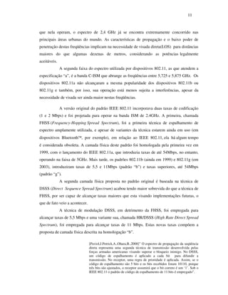 11



que nela operam, o espectro de 2,4 GHz já se encontra extremamente concorrido nas
principais áreas urbanas do mundo. As características de propagação e o baixo poder de
penetração destas freqüências implicam na necessidade de visada direta(LOS) para distâncias
maiores do que algumas dezenas de metros, considerando as potências legalmente
aceitáveis.
              A segunda faixa do espectro utilizada por dispositivos 802.11, as que atendem a
especificação “a”, é a banda C-ISM que abrange as freqüências entre 5,725 e 5,875 GHz. Os
dispositivos 802.11a não alcançaram a mesma popularidade dos dispositivos 802.11b ou
802.11g e também, por isso, sua operação está menos sujeita a interferências, apesar da
necessidade de visada ser ainda maior nestas freqüências.

              A versão original do padrão IEEE 802.11 incorporava duas taxas de codificação
(1 e 2 Mbps) e foi projetada para operar na banda ISM de 2.4GHz. A primeira, chamada
FHSS (Frequency-Hopping Spread Spectrum), foi a primeira técnica de espalhamento de
espectro amplamente utilizada, e apesar de variantes da técnica estarem ainda em uso (em
dispositivos Bluetooth, por exemplo), em relação ao IEEE 802.11, ela há algum tempo
é considerada obsoleta. A camada física deste padrão foi homologada pela primeira vez em
1999, com o lançamento do IEEE 802.11a, que introduzia taxas de até 54Mbps, no entanto,
operando na faixa de 5GHz. Mais tarde, os padrões 802.11b (ainda em 1999) e 802.11g (em
2003), introduziram taxas de 5,5 e 11Mbps (padrão “b”) e taxas superiores, até 54Mbps
(padrão “g”).
              A segunda camada física proposta no padrão original é baseada na técnica de
DSSS (Direct Sequence Spread-Spectrum) acabou tendo maior sobrevida do que a técnica de
FHSS, por ser capaz de alcançar taxas maiores que esta visando implementações futuras, o
que de fato veio a acontecer.
              A técnica de modulação DSSS, em detrimento da FHSS, foi empregada para
alcançar taxas de 5,5 Mbps e uma variante sua, chamada HR/DSSS (High Rate Direct Spread
Spectrum), foi empregada para alcançar taxas de 11 Mbps. Estas novas taxas compõem a
proposta de camada física descrita na homologação “b”.

                                [Paviol,J.Petrick,A.,Ohara,B.,2008]” O espectro de propagação da seqüência
                                direta representa uma segunda técnica de transmissão desenvolvida pelas
                                forças armadas americanas visando superar o bloqueio inimigo. No DSSS,
                                um código de espalhamento é aplicado a cada bit para difundir a
                                transmissão. No receptor, uma regra de prioridade é aplicada. Assim, se o
                                código de espalhamento são 5 bits e os bits recebidos foram 10110, porque
                                três bits são ajustados, o receptor assumirá que o bit correto é um ‘1’. Sob o
                                IEEE 802.11 o padrão de código de espalhamento de 11 bits é empregado”.
 