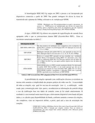 12



             A homologação IEEE 802.11g surgiu em 2003 e passou a ser incorporada por
dispositivos comerciais a partir de 2005. Sua grande vantagem foi elevar às taxas de
transmissão até o patamar de 54Mbps, utilizando-se da multiplexação OFDM.

                              “OFDM - Modulação com 256 portadoras(típica) na qual o mecanismo de
                              acesso é o TDMA(acesso em multiplexação por divisão de tempo).Esta
                              interface aérea é imperativa para faixas de frequências que não requerem
                              licença”[ Zhang,Tan,Kong,Zheng,Fujise, 2007 WMAN-OFDM].

             A rigor, o IEEE 802.11g oferece um conjunto de especificações de camada física
agrupadas sobre o que se convencionou chamar ERP (Extended-Rate PHY).                       Estas se
encontram sumarizadas na tabela 2.

     Subcategorias do ERP                                    Descrição
                              São duas técnicas de modulação retro compatíveis com as propostas no
     ERP-DSSS e ERP-CCK       padrão 802.11 original e na homologação 802.11b. Operação nas taxas de
                              1,2, 5,5 e 11 Mbps.
                              Modulação utilizada pelo padrão 802.11a, mas operando na faixa de 2,4
            ERP-OFDM
                              GHz. Operações típicas com taxas de 6, 9, 12, 18, 24, 36, 48 e 54Mbps.
                              Refere-se à camada PHY operando em taxa estendida com modulação
                              Packet Binary Convolutional Coding. PBCC foi adicionado como uma
            ERP-PBCC          opção ao suplemento IEEE 802.11b-1999 para suportar taxas de dados de
                              5 e 11 Mbps. Em 802.11g, esta opção também suporta taxas de dados de
                              22 e 33 Mbps..
                              DSSS-OFDM refere-se a PHYs usando modulação híbrida. Foi adicionado
                              no padrão IEEE 802.11g-2003 e é um modo opcional que não usa o
            DSSS-OFDM         mecanismo de proteção de Taxa Extendida PHY (ERP). Em vez disso,
                              DSSS-OFDM combina o preâmbulo e cabeçalho DSSS com o payload
                              OFDM, suportando taxas semelhantes ao ERP-OFDM.
       Tabela 2. ERP (Extended-Rate PHY-adaptada de http://www.ni.com/white-paper/8551/en)


             A possibilidade de estações operando com codificações diversas co-existirem na
mesma rede aumenta a complexidade dos projetos práticos de redes sem fio. A necessidade
de todas as estações, seja qual for sua taxa de associação (isto é, a codificação               sendo
usada para comunicação entre dois pares), reconhecerem as informações de controle obriga
o uso da codificação base nos dados de controle, como já foi citado anteriormente. O
resultado é a taxa nominal muito maior do que a efetivamente disponível como banda útil para
dados, e os cálculos para disponibilidade de banda, conforme aumenta o numero de estações,
são complexos, visto ser impossível definir, a priori, qual será a taxa de associação das
estações.
                        O IEEE 802.11 define o BSS(Basic Service Set) como a base de uma rede LAN sem
                        fio(WLAN).Uma BSS é formada por estações wireless fixas ou móveis e,
                        opcionalmente, por uma estação base central conhecida como AP(access point)
                        [FOROUZAN,2008]
 