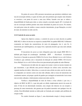 13




            Os pontos de acesso (APs) possuem mecanismos que permitem estabelecer uma
taxa de associação mínima, os quais são úteis, pois não permitem que estações mais distantes
se associem a um ponto de acesso a uma taxa ínfima, fazendo com que se reduza a
disponibilidade de banda para todas as outras estações associadas àquele AP. A restrição do
raio de associação também permite uma maior densidade de pontos de acesso. No entanto,
isto pode gerar zonas de sombra e causar conexões intermitentes, já que flutuações, no nível
de sinal, são inerentes às redes sem fio.


2.3.2 Controle de acesso ao meio

            Apesar dos objetivos comuns, o controle de acesso ao meio descrito no padrão
IEEE 802.11 difere do descrito na respectiva camada MAC do padrão IEEE 802.3 (Ethernet)
exatamente em função das características do meio de propagação, isto é, sem fio. A
transmissão por radiofrequência, em espaço livre, representa desafios que uma rede cabeada
desconhece.
            O mecanismo de acesso ao meio obrigatório para toda estação IEEE 802.11 é
definido pela função de coordenação         distribuída   (DCF   –   Distributed   Coordination
Function) e é baseado no protocolo CSMA-CA (Carrier Sense Multiple Access with Collision
Avoidance), que contrasta com o mecanismo de detecção de colisão CSMA- CD (Carrier
Sense Multiple Access with Collision Detection) preconizado pelo padrão de redes Ethernet.
            Transmissores de rádio não são capazes de escutar o meio no mesmo instante em
que transmitem, o que dificulta uma possível detecção de colisão (seria necessária uma
segunda interface de rádio). Além disso, os custos de uma colisão em redes sem fio são altos,
se comparados aos mesmos custos em uma rede cabeada, onde as taxas de transmissão são
usualmente maiores, até porque a perda de quadros por corrupção na transmissão é um evento
raro em redes cabeadas e relativamente comum nem redes sem fio.
            Verificar a disponibilidade do meio de forma a evitar colisões é, por isso, o
objetivo do MAC do 802.11, o que não pode ser obtido simplesmente através da escuta do
meio. O fato de em determinado momento, uma estação não detectar em seu receptor a
presença de outra transmissão, não garante que ela poderá transmitir sem qualquer risco de
colisão. Esta dificuldade inerente ao rádio pode ser ilustrada, por exemplo, pelo problema da
estação oculta.
            No cenário ilustrado na figura 3, uma determinada estação A deseja transmitir
 