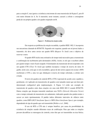 14



para a estação C, mas ignora a existência concorrente de uma transmissão de B para C, pois B
está muito distante de A. Se A transmitir, neste instante, causará a colisão e conseqüente
perda de seu próprio quadro e do quadro originado em B.




                             Figura 3 - Problema da estação oculta


           Em resposta ao problema da estação escondida, o padrão IEEE 802.11 incorporou
um mecanismo chamado de RTS/CTS. Segundo este esquema, quando um nó possui dados a
transmitir, ele deve antes enviar um quadro RTS (Request To Send) com o objetivo de
reservar o meio.
           O quadro RTS inclui uma estimativa do tempo total necessário para a transmissão
e confirmação de recebimento pelo destinatário (ACK). Assim, os nós que o recebem sabem
por quanto tempo o meio ficará ocupado. O destinatário da transmissão deverá responder com
um quadro CTS (Clear To Send) que também incorpora o tempo de reserva do meio. O
ganho, neste caso, seria que os nós escondidos, apesar de não serem capazes de escutar o RTS
receberiam o CTS e, uma vez que obedeçam à reserva de tempo solicitada, a colisão será
evitada.
           O envio de quadros de controle RTS e CTS é opcional de acordo com o padrão e,
geralmente, só é aplicado em transmissões de quadros com tamanho maior que um fator pré-
determinado configurável pela implementação. A Figura 1.4 exibe um exemplo de
transmissão de quadros entre duas estações em uma rede IEEE 802.11 usando RTS/CTS.
Outras estações que desejam transmitir atualizam seus NAVs (Network Allocation Vector)
com o tempo estimado da transmissão em andamento, indicando quando elas podem tentar o
acesso ao meio oportunamente. O padrão indica diferentes intervalos de silêncio entre
quadros, como DIFS (DCF Interframe Space) e SIFS (Short Interframe Space), por exemplo,
dependendo do tipo de quadro que será transmitido [Walker et al., 2006].
           O uso de RTS e CTS não é sempre benéfico, por causa da possibilidade da
existência de estações usando diferentes taxas de codificação. Para que todas as estações
possam decodificar as mensagens de controle, estas têm que ser transmitidas na taxa básica.
 