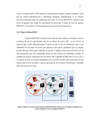 15



Assim, os quadros RTS e CTS, apesar de conterem poucos dados, acabam ocupando o meio
por um tempo desproporcional a informação carregada, principalmente se as estações
estiverem utilizando taxas de codificação mais altas. O uso de RTS/CTS é vantajoso para
envio de quadros cujo tempo de transmissão for maior que o tempo de troca de quadros
RTS/CTS, caso contrário, não haverá ganho em usar este tipo de transmissão.


2.3.3 Tipos de Redes 802.11


            O padrão IEEE 802.11 descreve dois tipos de redes wireless em função ou não da
existência de um nó especializado, que são os pontos de acesso (AP – Access Point). O
primeiro tipo, a rede infra-estruturada, é aquela em que os nós se comunicam entre si por
intermédio de um ponto de acesso que funciona como ponte, permitindo que as estações
possam alcançar outras redes, cabeadas ou sem fio. A figura 4 ilustra uma rede local sem fio
infra-estruturada com APs interligados através de um sistema de distribuição cabeado. O
conjunto de estações interligadas por um mesmo AP é chamado de BSS (Basic Service Set) e
o conjunto de todas as estações interligadas através de APs distintos, que fazem parte de uma
mesma rede no nível de enlace e graças à presença de um sistema de distribuição, é chamado
ESS (Extended Service Set).




 Figura 4. Rede local sem fio infra-estruturada BSS-ESS(fonte: http://www.vivasemfio.com/blog/bss-ess-
                              basic-extended-service-set-arquitetura-80211/)
 