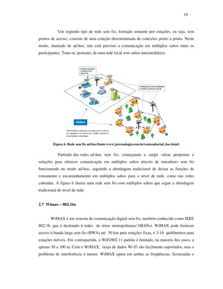 19



            Um segundo tipo de rede sem fio, formado somente por estações, ou seja, sem
pontos de acesso, consiste de uma coleção desestruturada de conexões ponto a ponto. Neste
modo, chamado de ad-hoc, não está previsto a comunicação em múltiplos saltos entre os
participantes. Trata-se, portanto, de uma rede local sem saltos intermediários.




         Figura 6. Rede sem fio ad-hoc(fonte:www.jatecnologia.com.br/conteudos/ad_hoc.html)


            Partindo das redes ad-hoc sem fio, começaram a surgir várias propostas e
soluções para oferecer comunicação em múltiplos saltos através de roteadores sem fio
funcionando no modo ad-hoc, seguindo a abordagem tradicional de deixar as funções de
roteamento e encaminhamento em múltiplos saltos para o nível de rede, como nas redes
cabeadas. A figura 6 ilustra uma rede sem fio com múltiplos saltos que segue a abordagem
tradicional do nível de rede.


2.7 Wimax – 802.16x


       WiMAX é um sistema de comunicação digital sem fio, também conhecido como IEEE
802.16, que é destinado à redes de áreas metropolitanas"(MANs). WiMAX pode fornecer
acesso à banda larga sem fio (BWA) até 50 km para estações fixas, e 3-16 quilômetros para
estações móveis. Em contrapartida, o WiFi/802.11 padrão é limitado, na maioria dos casos, a
apenas 30 a 100 m. Com o WiMAX, taxas de dados Wi-Fi são facilmente suportados, mas o
problema de interferência é menor. WiMAX opera em ambas as freqüências, licenciadas e
 