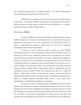20



não licenciadas, proporcionando um ambiente regulado e um modelo economicamente
viável, principalmente para operadoras de telefonia móvel.


           WiMAX pode ser usado para rede sem fio da mesma maneira do protocolo mais
comum Wi-Fi . Na realidade, WiMAX é um protocolo de segunda geração, que permite a
utilização eficiente de maior largura da banda, para evitar interferências, e se destina a
permitir maiores taxas de dados a longas distâncias.


2.7.1 Cobertura WiMAX


           No início do WiMAX era comum ver declarações na mídia descrevendo cobertura
WiMAX multiponto com extensão de até 48 quilômetros. Em um sentido estrito, técnico (em
algumas faixas de espectro), isso é correto, sendo possível em enlaces ponto a ponto. Na
prática (e especialmente nas bandas de licença livre), isto tem de ser considerado,
especialmente onde não temos visada (NLOS).
           A média, que varia de célula para célula na maioria das redes WiMAX,
provavelmente possuem 6 a 8 km (em frequências capazes de atuar em NLOS), mesmo com
obstáculos, tais como árvores e edificações. Intervalos de até 16 quilômetros são possíveis,
muito provavelmente em linha de visada (LOS) e mais uma vez dependendo da freqüência e
potência. Faixas para além dos 16 quilômetros são certamente possíveis, mas, para fins de
escalabilidade, pode não ser desejável em redes de grande tráfego. Na maioria dos casos, as
células adicionais são indicadas para manter a alta qualidade de serviço (QoS). Este QoS
altamente confiável, também atende às especificações rígidas de qualidade do modo de
transferência assíncrona (ATM). O MAC está configurado para lidar com o tráfego IP,
Ethernet e ATM nativo. O MAC foi projetado para suportar, inclusive, protocolos de
transporte ainda em desenvolvimento. Os enlaces podem ser configurados dinamicamente em
função das condições dinâmicas apresentadas pelos mesmos, o que assegura maior
disponibilidade e confiabilidade dos parâmetros de comunicação.
           Há uma série de fatores nos enlaces que afeta a qualidade do sinal, o que também
depende do tipo de dados. Por exemplo, o VoIP pode tolerar alguns erros, mas deve ter baixa
latência (algo acima de 150 ms é problemático) para operar. Os tamanhos de pacotes de VoIP
são, geralmente, muito menores do que para dados. Quando as redes têm de lidar com vários
tipos de tráfego, um mecanismo de identificação do sistema seleciona qual rádio pode
transmitir tanto com um pequeno pacote VoIP ou de um pacote de dados maior. Sabemos que
 