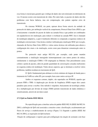 21



essa forma é crucial para garantir que o tráfego de dados não será otimizado em detrimento da
voz. O mesmo ocorre com transmissão de vídeo. Por outro lado, os pacotes de dados não têm
problemas com baixa latência, mas em compensação, não podem suportar erros de
transmissão.
           Os sistemas WiMAX, em parte, operam dessa forma através da unidade de
protocolo de dados, por atribuição variável de comprimento, Protocol Data Units (PDU)s, que
é basicamente o tamanho do pacote de dados na camada física e que podem ser combinados
em rajadas(bursts) de sinalização, para reduzir o overhead na camada PHY. Isso é chamado
de modulação adaptativa, a qual é totalmente diferente se comparada a esquemas estáticos de
modulação convencionais. Uma técnica similar é utilizada para sinalização MAC por exceção,
chamados de Service Data Units (SDUs) e várias outras técnicas são utilizadas para alterar a
configuração dos sinais e da sinalização, assim como para dinamizar comunicação entre os
pontos.
           No protocolo mais antigo 802.11b, por exemplo, cada ponto mantém
constantemente a sinalização interagindo ininterruptamente com outros pontos do enlace,
similarmente à sinalização CSMA / CD empregada na Ethernet. Este procedimento causa
colisão e perda de pacotes, além de grande quantidade de conversações cruzadas ineficientes
no esquema estático de modulação. Todos desses aspectos, que se destinam a resolver vários
problemas, também resultam em incremento de QoS.
           O QoS é fundamental para delinear os níveis mínimos de largura de banda para o
tratamento de VoIP(voz sobre IP), por exemplo, bem como outros serviços IP.
           Ambos os esquemas comuns, duplex, são suportados em WiMAX, aqueles que
pssuem FDD e TDD. A duplexação por divisão de freqüência (FDD) requer dois canais
paralelos para enviar e receber. Este método é originário, basicamente da tecnologia celular.
Já a multiplexação por divisão de tempo (TDD) permite transmissão de dados dinâmica e
simetricamente, através de um único canal.


2.7.2 QoS no Padrão IEEE 802.16


           Na especificação para a interface aérea do padrão IEEE 802.16 [IEEE Std 802.16-
2001] a definição de QoS está associada a conceitos como: classificação, escalonamento por
fluxos de serviço e estabelecimento de serviço (Figura 3.1) Segundo o padrão [IEEE Std
802.16-2001], as requisições de QoS incluem:
-Função de configuração e registro para pré-configuração da estação do assinante com base
 