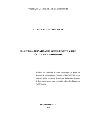 FACULDADE ANHANGUERA DE BELO HORIZONTE




          WALTON WILLIAM FERRAZ ROCHA




SOLUÇÕES ALTERNATIVAS DE ACESSO REMOTO À REDE
           PÚBLICA EM MALHAS(MESH)




             Trabalho de conclusão de curso apresentada ao Curso de
             Sistemas de Informação da Faculdade ANHANGUERA, como
             requisito parcial à obtenção do título de Bacharel em Sistemas
             de Informação, tendo como orientador o Prof. Dr. Lindenberg
             Nafah Ferreira




                  BELO HORIZONTE
                              2012
 