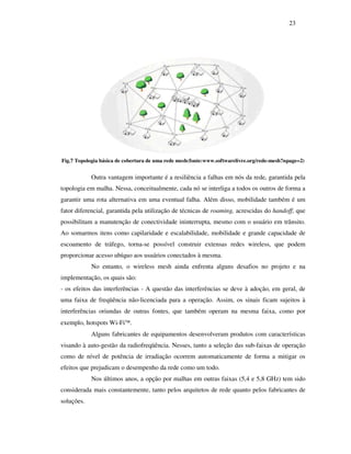 23




Fig.7 Topologia básica de cobertura de uma rede mesh(fonte:www.softwarelivre.org/rede-mesh?npage=2)


            Outra vantagem importante é a resiliência a falhas em nós da rede, garantida pela
topologia em malha. Nessa, conceitualmente, cada nó se interliga a todos os outros de forma a
garantir uma rota alternativa em uma eventual falha. Além disso, mobilidade também é um
fator diferencial, garantida pela utilização de técnicas de roaming, acrescidas do handoff, que
possibilitam a manutenção de conectividade ininterrupta, mesmo com o usuário em trânsito.
Ao somarmos itens como capilaridade e escalabilidade, mobilidade e grande capacidade de
escoamento de tráfego, torna-se possível construir extensas redes wireless, que podem
proporcionar acesso ubíquo aos usuários conectados à mesma.
            No entanto, o wireless mesh ainda enfrenta alguns desafios no projeto e na
implementação, os quais são:
- os efeitos das interferências - A questão das interferências se deve à adoção, em geral, de
uma faixa de freqüência não-licenciada para a operação. Assim, os sinais ficam sujeitos à
interferências oriundas de outras fontes, que também operam na mesma faixa, como por
exemplo, hotspots Wi-Fi.
            Alguns fabricantes de equipamentos desenvolveram produtos com características
visando à auto-gestão da radiofreqüência. Nesses, tanto a seleção das sub-faixas de operação
como de nível de potência de irradiação ocorrem automaticamente de forma a mitigar os
efeitos que prejudicam o desempenho da rede como um todo.
            Nos últimos anos, a opção por malhas em outras faixas (5,4 e 5,8 GHz) tem sido
considerada mais constantemente, tanto pelos arquitetos de rede quanto pelos fabricantes de
soluções.
 