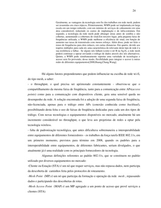 24


                         Geralmente, as vantagens da tecnologia sem fio dos trabalhos em rede mesh, podem
                         ser resumidas em cinco tópicos. Primeiramente, WMN pode ser implantada em larga
                         escala em um tempo reduzido, com um mínimo de serviços de cabeamento em uma
                         área considerável, reduzindo os custos de implantação e de infra-estrutura. Em
                         segundo, a tecnologia da rede mesh pode abranger áreas antes de sombra e não
                         cobertas, aumentando a cobertura do sinal.Em terceiro lugar, pela pequena faixa de
                         frequências utilizada, a WMN pode melhorar a eficiência do sinal, em função de
                         aumento nas taxas de transmissão com menos esforço. Além disso, pode ser feito o
                         reuso de frequências para dois enlaces, em curtas distancias. Em quarto, devido aos
                         trajetos múltiplos para cada nó, uma característica do relevante deste tipo de rede é a
                         sua resiliência a falhas . Se alguns nós falham (como o nó B na fig.8), a rede mesh
                         poderá continuar a operar enviando o tráfego de dados através dos nós alternativos.
                         Quinto, a WMN pode simultaneamente suportar uma variedade de tecnologias e
                         acesso sem fio provendo, desse modo, flexibilidade para integrar o acesso à outras
                         redes de diferentes equipamentos[2008,Huang,Chang,Wang].



           Há alguns fatores preponderantes que podem influenciar na escolha de rede wi-fi,
do tipo mesh, a saber:
- o throughput, o qual precisa ser aprimorado constantemente - observou-se que o
compartilhamento da mesma faixa de freqüência, tanto para a comunicação entre APs(access
points) como para a comunicação com dispositivos cliente, gera uma sensível queda no
desempenho da rede. A solução encontrada foi a adoção de uma segunda faixa de freqüência,
não-licenciada, apenas para o tráfego entre APs (conexão conhecida como backhaul),
possibilitando desta feita o uso de faixas de freqüência dedicadas para cada um dos tipos de
tráfego. Com novas tecnologias e equipamentos disponíveis no mercado, atualmente há um
incremento considerável no throughput, o que leva aos projetistas de redes a optar pela
tecnologia wireless.
- falta de padronização tecnológica, que antes dificultava sobremaneira a interoperabilidade
entre equipamentos de diferentes fornecedores - os trabalhos da força tarefa IEEE 802.11s, em
um primeiro momento, previstos para término em 2008, quando os padrões para a
interoperabilidade entre equipamentos, de diferentes fabricantes, seriam divulgados, o que
atualmente já é uma realidade com os principais fornecedores de tecnologia.
           Algumas definições referentes ao padrão 802.11s, que se constituem no padrão
utilizado por diversos equipamentos no mercado:
-Cliente ou Estação (STA) é um nó que requer serviços, mas não repassa dados, nem participa
da descoberta de caminhos feita pelos protocolos de roteamento.
-Mesh Point (MP) é um nó que participa da formação e operação da rede mesh , repassando
dados e participando das descobertas de rotas.
-Mesh Access Point (MAP) é um MP agregado a um ponto de acesso que provê serviços a
clientes (STA).
 